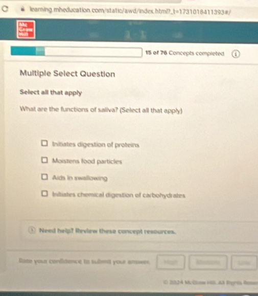 Ac
Gra
15 of 76 Concepts completed
Multiple Select Question
Select all that apply
What are the functions of saliva? (Select all that apply)
Initiates digestion of proteins
Moistens food particles
Aids in swallowing
nitiates chemical digestion of carbohydrates
Need help? Review these concept resources.
Rate your condidence to submit your anorr Migh Mectons
( 2024 McGlew Hil. A ígrés Rass