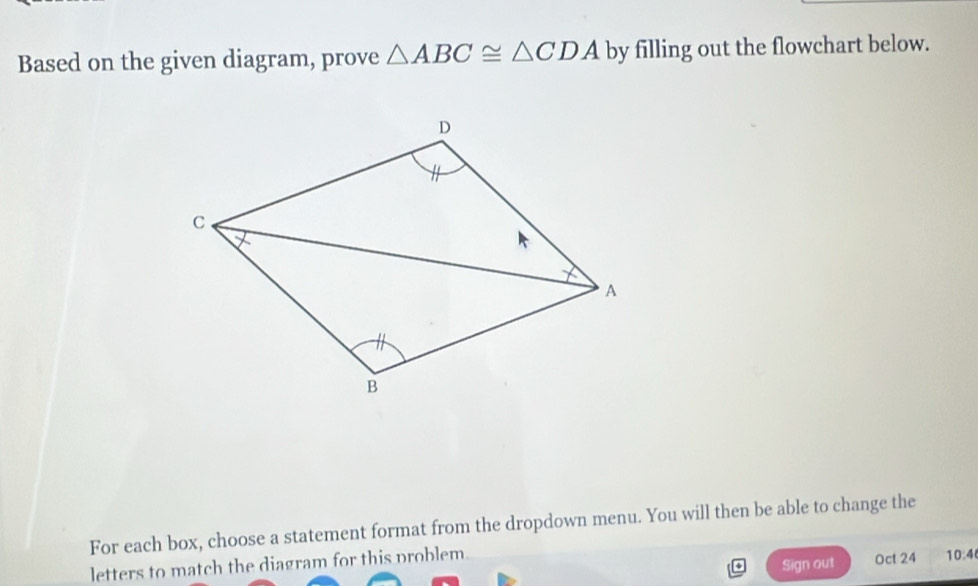 Based on the given diagram, prove △ ABC≌ △ CDA by filling out the flowchart below. 
For each box, choose a statement format from the dropdown menu. You will then be able to change the 
letters to match the diagram for this problem. 
Sign out Oct 24 10:4