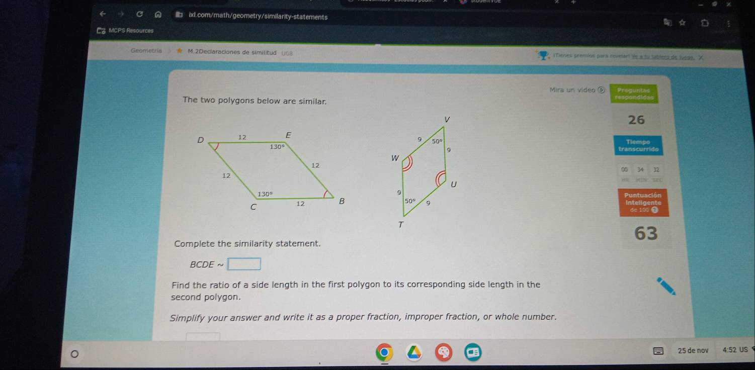 MCPS Resources
Geometría M.2Declaraciones de similitud 068 iTienes premios para revelart Ye a fu tablero de juea9. X
Mira un video ⑤ Preguntas
The two polygons below are similar.
respondids
26
Tiempo
transcurrido
0 32
Puntuación
de 100 0
63
Complete the similarity statement.
BCDE
Find the ratio of a side length in the first polygon to its corresponding side length in the
second polygon.
Simplify your answer and write it as a proper fraction, improper fraction, or whole number.
25 de nov 4:52 US