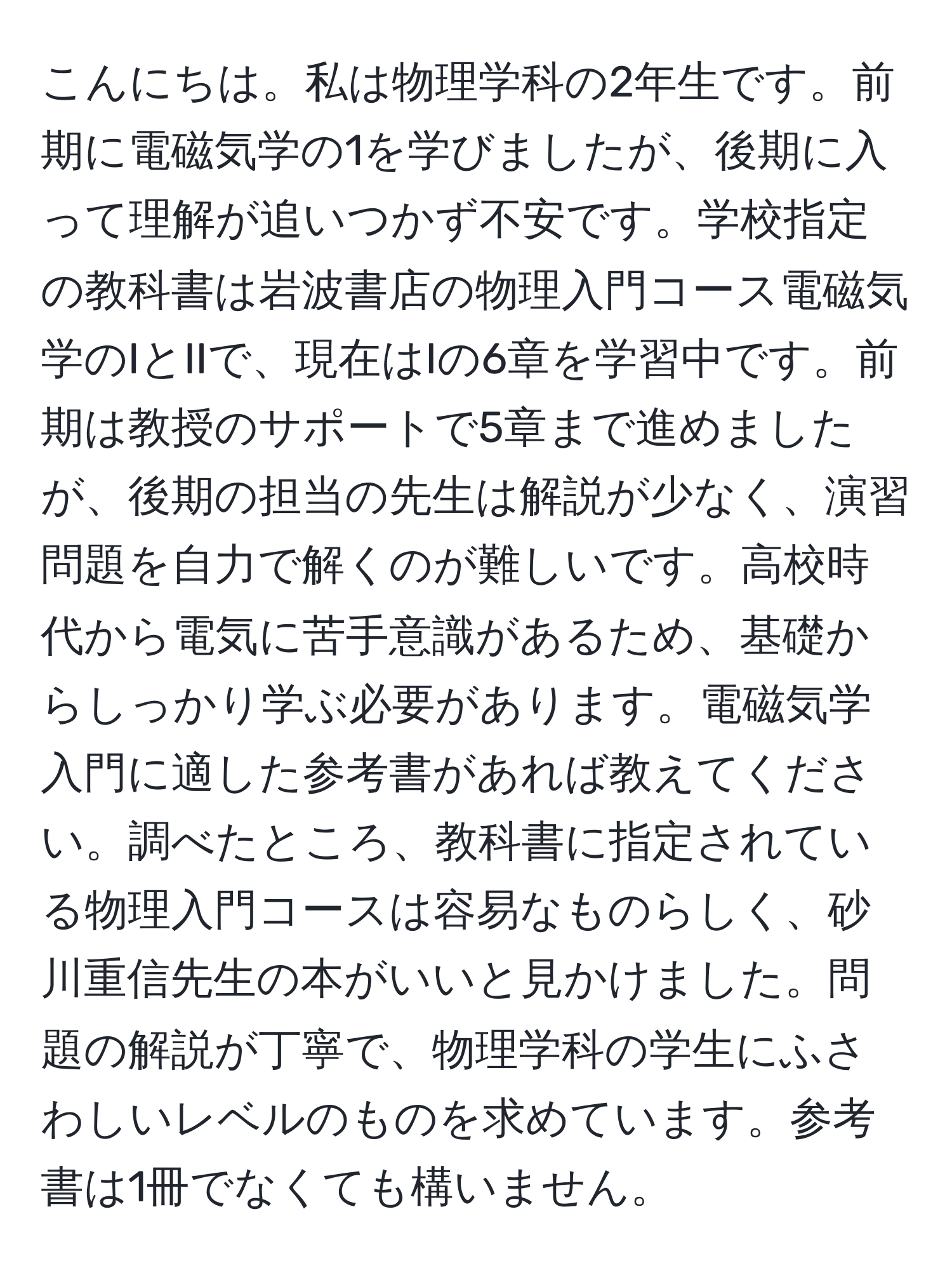 こんにちは。私は物理学科の2年生です。前期に電磁気学の1を学びましたが、後期に入って理解が追いつかず不安です。学校指定の教科書は岩波書店の物理入門コース電磁気学のIとIIで、現在はIの6章を学習中です。前期は教授のサポートで5章まで進めましたが、後期の担当の先生は解説が少なく、演習問題を自力で解くのが難しいです。高校時代から電気に苦手意識があるため、基礎からしっかり学ぶ必要があります。電磁気学入門に適した参考書があれば教えてください。調べたところ、教科書に指定されている物理入門コースは容易なものらしく、砂川重信先生の本がいいと見かけました。問題の解説が丁寧で、物理学科の学生にふさわしいレベルのものを求めています。参考書は1冊でなくても構いません。