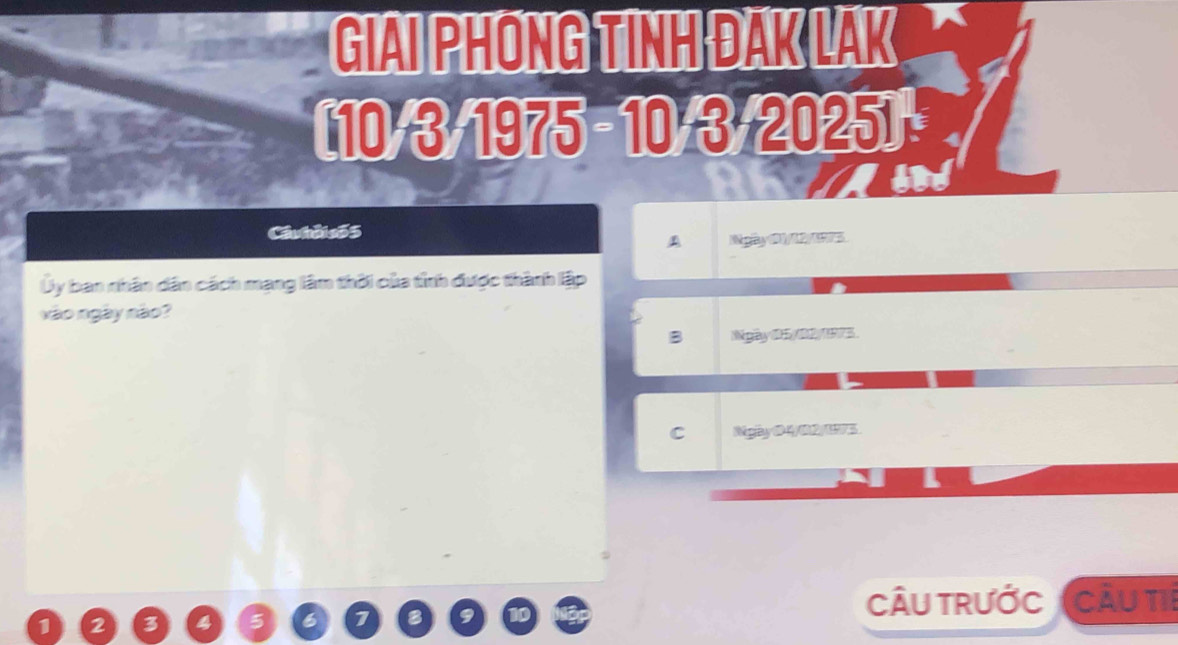 GIAI PHONG TINH ĐAK LAK
(10-3)-1975=10· 3+2025)=
Câuhởi s55
A Ngày 61 /12/175.
Ủy ban nhân dân cách mạng lâm thời của tỉnh được thành lập
nào ngày não?
B Ngày 05/ 02/1973.
C Mghy 04/ 02/173
CÂU TRưỚc
1 2 3 a 5 6 1 f Cầu ti