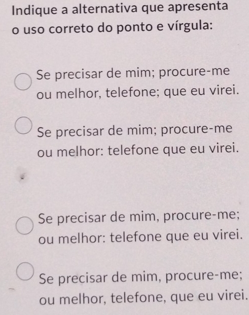 Indique a alternativa que apresenta
o uso correto do ponto e vírgula:
Se precisar de mim; procure-me
ou melhor, telefone; que eu virei.
Se precisar de mim; procure-me
ou melhor: telefone que eu virei.
Se precisar de mim, procure-me;
ou melhor: telefone que eu virei.
Se precisar de mim, procure-me;
ou melhor, telefone, que eu virei.