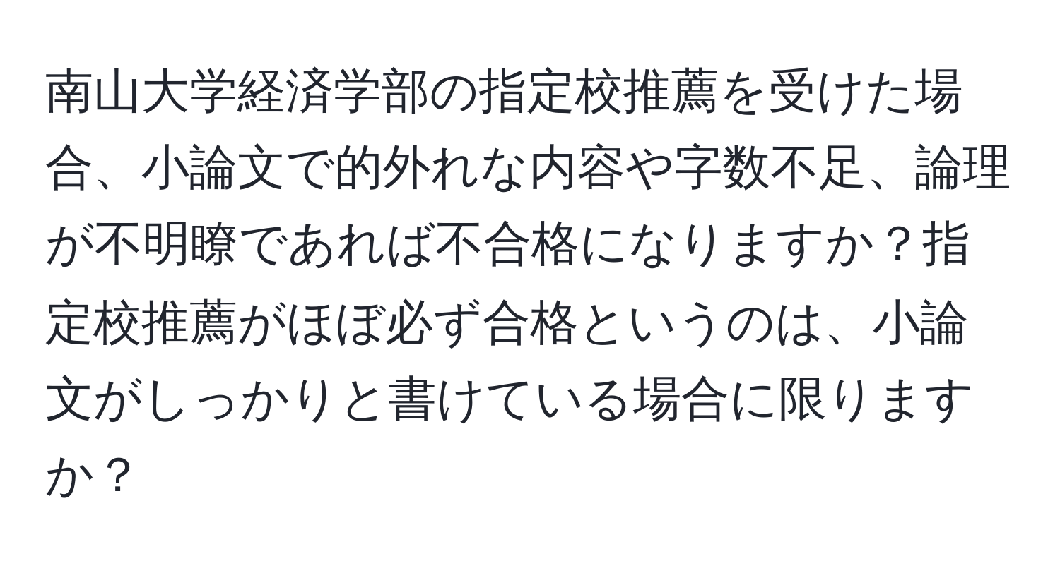 南山大学経済学部の指定校推薦を受けた場合、小論文で的外れな内容や字数不足、論理が不明瞭であれば不合格になりますか？指定校推薦がほぼ必ず合格というのは、小論文がしっかりと書けている場合に限りますか？