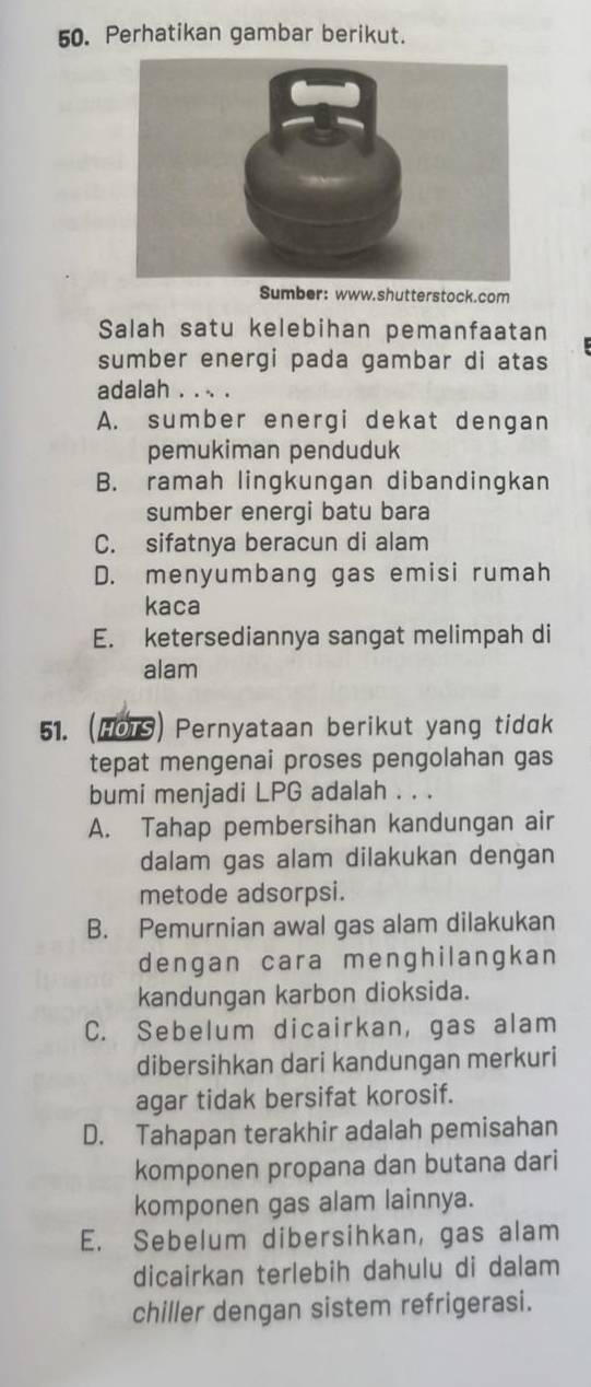 Perhatikan gambar berikut.
Sumber: www.shutterstock.com
Salah satu kelebihan pemanfaatan
sumber energi pada gambar di atas
adalah . . .. .
A. sumber energi dekat dengan
pemukiman penduduk
B. ramah lingkungan dibandingkan
sumber energi batu bara
C. sifatnya beracun di alam
D. menyumbang gas emisi rumah
kaca
E. ketersediannya sangat melimpah di
alam
51. (HOTS) Pernyataan berikut yang tidak
tepat mengenai proses pengolahan gas
bumi menjadi LPG adalah . . .
A. Tahap pembersihan kandungan air
dalam gas alam dilakukan dengan
metode adsorpsi.
B. Pemurnian awal gas alam dilakukan
dengan cara menghilangkan
kandungan karbon dioksida.
C. Sebelum dicairkan, gas alam
dibersihkan dari kandungan merkuri
agar tidak bersifat korosif.
D. Tahapan terakhir adalah pemisahan
komponen propana dan butana dari
komponen gas alam lainnya.
E. Sebelum dibersihkan, gas alam
dicairkan terlebih dahulu di dalam
chiller dengan sistem refrigerasi.