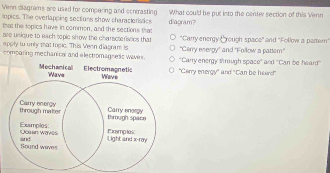 Venn diagrams are used for comparing and contrasting What could be put into the center section of this Venn
topics. The overlapping sections show characteristics diagram?
that the topics have in common, and the sections that
are unique to each topic show the characteristics that “Carry energy Crough space'' and “'Follow a pattern”
apply to only that topic. This Venn diagram is ''Carry energy'' and ''Follow a pattern''
comparing mechanical and electromagnetic waves. ''Carry energy through space'' and ''Can be heard'
"Carry energy' and "Can be heard'