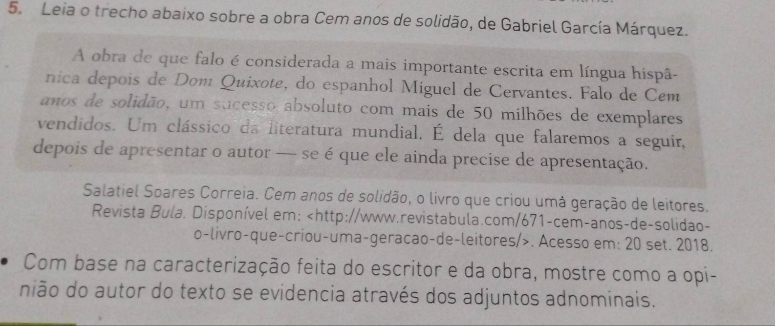 Leia o trecho abaixo sobre a obra Cem anos de solidão, de Gabriel García Márquez. 
A obra de que falo é considerada a mais importante escrita em língua hispâ- 
nica depois de Dom Quixote, do espanhol Miguel de Cervantes. Falo de Cem 
anos de solidão, um sucesso absoluto com mais de 50 milhões de exemplares 
vendidos. Um clássico da literatura mundial. É dela que falaremos a seguir, 
depois de apresentar o autor — se é que ele ainda precise de apresentação. 
Salatiel Soares Correia. Cem anos de solidão, o livro que criou umá geração de leitores. 
Revista Bula. Disponível em:. Acesso em: 20 set. 2018. 
Com base na caracterização feita do escritor e da obra, mostre como a opi- 
nião do autor do texto se evidencia através dos adjuntos adnominais.