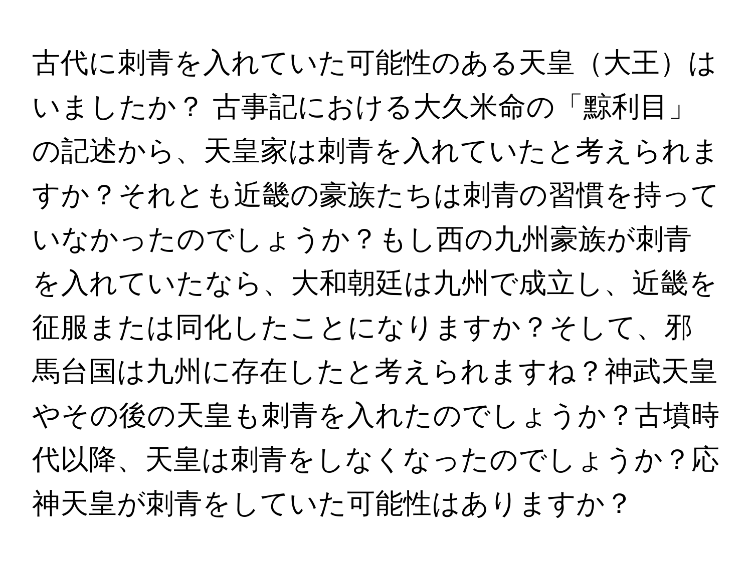 古代に刺青を入れていた可能性のある天皇大王はいましたか？ 古事記における大久米命の「黥利目」の記述から、天皇家は刺青を入れていたと考えられますか？それとも近畿の豪族たちは刺青の習慣を持っていなかったのでしょうか？もし西の九州豪族が刺青を入れていたなら、大和朝廷は九州で成立し、近畿を征服または同化したことになりますか？そして、邪馬台国は九州に存在したと考えられますね？神武天皇やその後の天皇も刺青を入れたのでしょうか？古墳時代以降、天皇は刺青をしなくなったのでしょうか？応神天皇が刺青をしていた可能性はありますか？