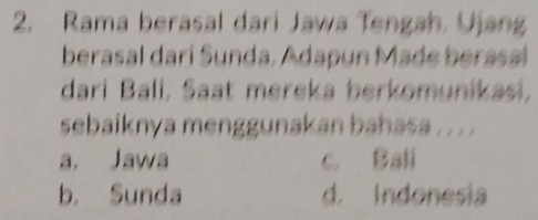 Rama berasal dari Jawa Tengah. Ujang
berasal dari Sunda. Adapun Made berasal
dari Bali, Saat mereka berkomunikasi,
sebaiknya menggunakan bahasa . . . .
a. Jawa c. Bali
b. Sunda d. Indonesia