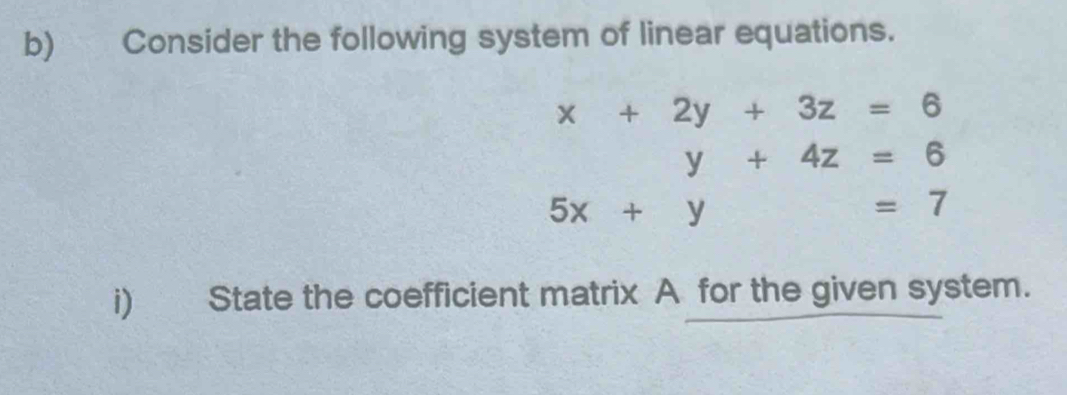 Consider the following system of linear equations.
x+2y+3z=6
y+4z=6
5x+y=7
i) State the coefficient matrix A for the given system.