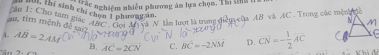 a trăc nghiệm nhiều phương án lựa chọn. Thi sinh ở
u 401, thí sinh chỉ chọn 1 phươngán.
Câu 1: Cho tam giác ABC. Goi A * lần lượt là trung điểm của AB và AC. Trong các mệnh đề
U
sau, tìm mệnh đề sai2
A. vector AB=2vector AM
B. vector AC=2vector CN C. vector BC=-2vector NM D. vector CN=- 1/2 vector AC
Khi đó