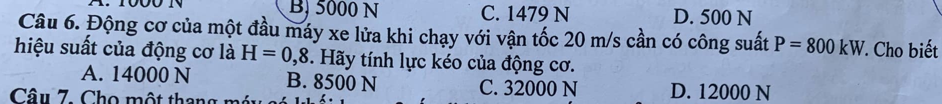 B) 5000 N C. 1479 N D. 500 N
Câu 6. Động cơ của một đầu máy xe lửa khi chạy với vận tốc 20 m/s cần có công suất P=800kW *. Cho biết
hiệu suất của động cơ là H=0,8. Hãy tính lực kéo của động cơ.
A. 14000 N B. 8500 N
Câu 7. Cho một thang m
C. 32000 N D. 12000 N