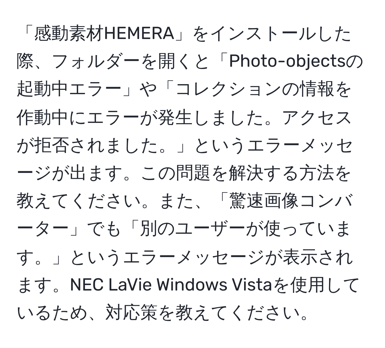 「感動素材HEMERA」をインストールした際、フォルダーを開くと「Photo-objectsの起動中エラー」や「コレクションの情報を作動中にエラーが発生しました。アクセスが拒否されました。」というエラーメッセージが出ます。この問題を解決する方法を教えてください。また、「驚速画像コンバーター」でも「別のユーザーが使っています。」というエラーメッセージが表示されます。NEC LaVie Windows Vistaを使用しているため、対応策を教えてください。