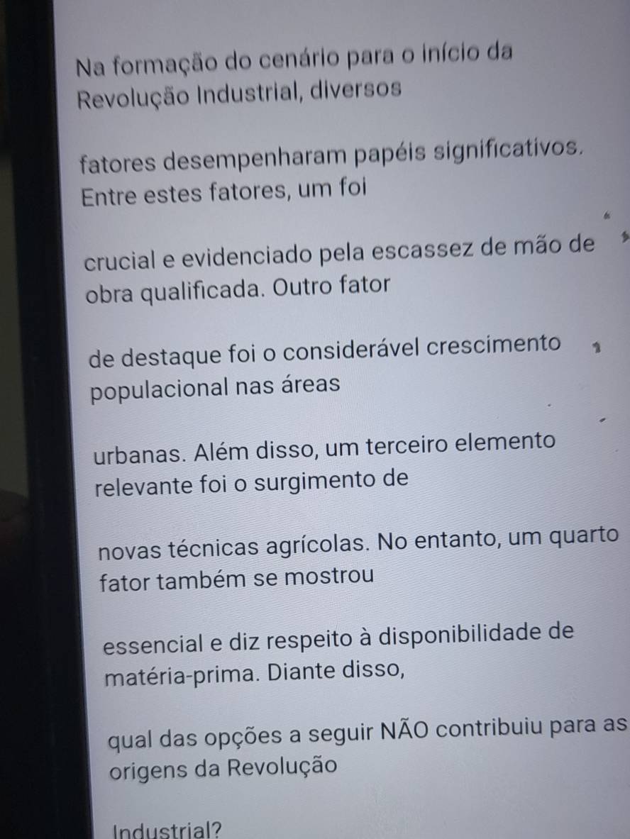 Na formação do cenário para o início da 
Revolução Industrial, diversos 
fatores desempenharam papéis significativos. 
Entre estes fatores, um foi 
crucial e evidenciado pela escassez de mão de 
obra qualificada. Outro fator 
de destaque foi o considerável crescimento 1 
populacional nas áreas 
urbanas. Além disso, um terceiro elemento 
relevante foi o surgimento de 
novas técnicas agrícolas. No entanto, um quarto 
fator também se mostrou 
essencial e diz respeito à disponibilidade de 
matéria-prima. Diante disso, 
qual das opções a seguir NÃO contribuiu para as 
origens da Revolução 
Industrial?