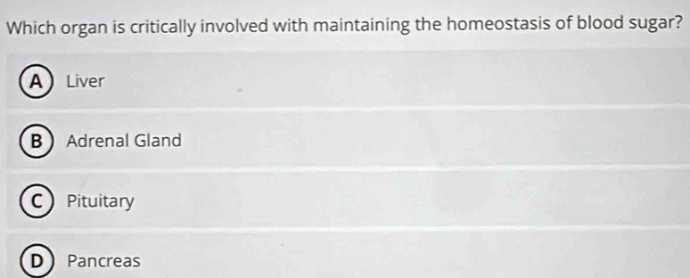 Which organ is critically involved with maintaining the homeostasis of blood sugar?
ALiver
B Adrenal Gland
C Pituitary
D Pancreas