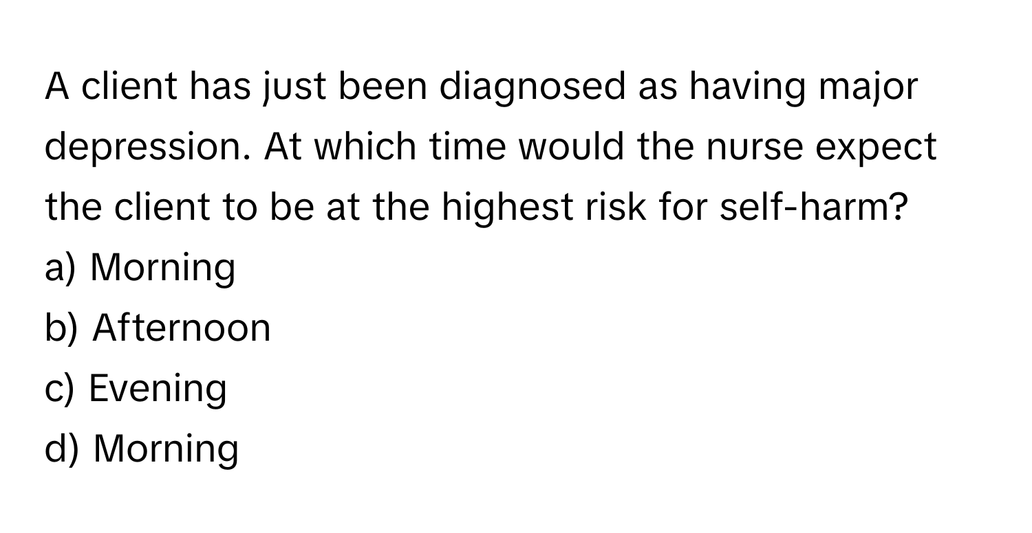 A client has just been diagnosed as having major depression. At which time would the nurse expect the client to be at the highest risk for self-harm?

a) Morning 
b) Afternoon 
c) Evening 
d) Morning