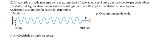 Uma corda esticada tem uma de suas extremidades fixa e a outra está presa a um elemento que pode vibrar 
(oscilador). A figura abaixo representa uma fotografia tirada 10 s após o oscilador ter sido ligado. 
Analisando essa fotografía da corda, determine: 
Oscilador a) O comprimento de onda. 
b) A velocidade da onda na corda.