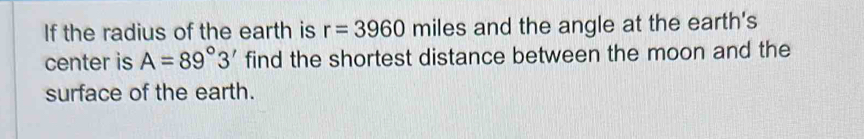 If the radius of the earth is r=3960 miles and the angle at the earth's 
center is A=89°3' find the shortest distance between the moon and the 
surface of the earth.