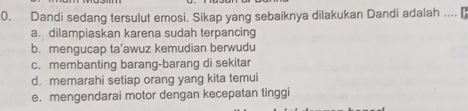 Dandi sedang tersulut emosi. Sikap yang sebaiknya dilakukan Dandi adalah ....
a. dilampiaskan karena sudah terpancing
b. mengucap ta’awuz kemudian berwudu
c. membanting barang-barang di sekitar
d. memarahi setiap orang yang kita temui
e. mengendarai motor dengan kecepatan tinggi