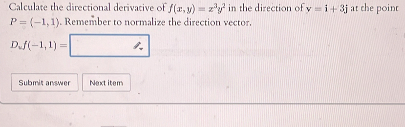 Calculate the directional derivative of f(x,y)=x^3y^2 in the direction of v=i+3j at the point
P=(-1,1). Remember to normalize the direction vector.
D_uf(-1,1)=□
Submit answer Next item