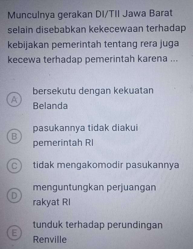 Munculnya gerakan DI/TII Jawa Barat
selain disebabkan kekecewaan terhadap
kebijakan pemerintah tentang rera juga
kecewa terhadap pemerintah karena ...
bersekutu dengan kekuatan
A
Belanda
pasukannya tidak diakui
B
pemerintah RI
C ) tidak mengakomodir pasukannya
menguntungkan perjuangan
D
rakyat RI
tunduk terhadap perundingan
E
Renville