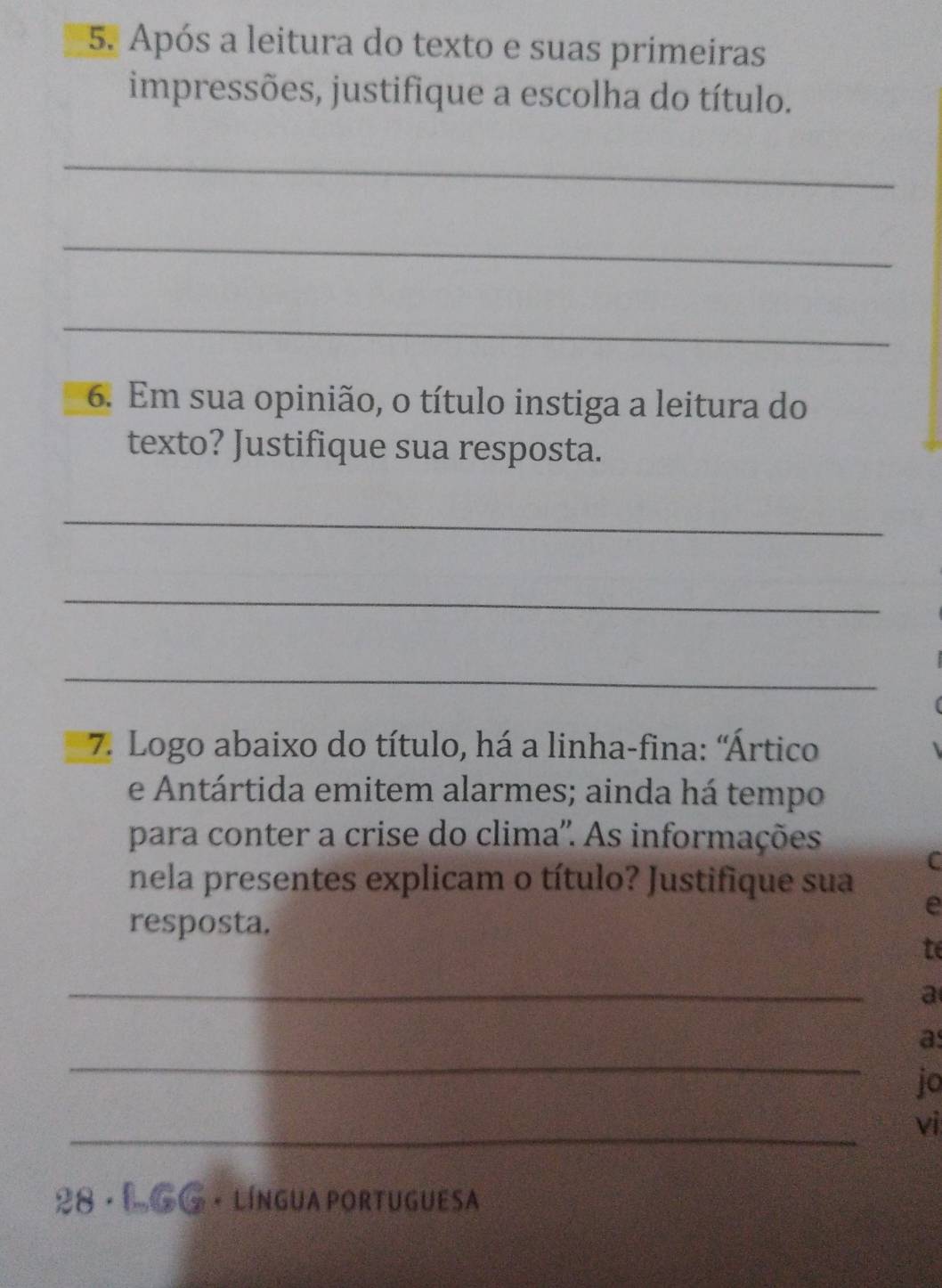 Após a leitura do texto e suas primeiras 
impressões, justifique a escolha do título. 
_ 
_ 
_ 
6. Em sua opinião, o título instiga a leitura do 
texto? Justifique sua resposta. 
_ 
_ 
_ 
7. Logo abaixo do título, há a linha-fina: 'Ártico 
e Antártida emitem alarmes; ainda há tempo 
para conter a crise do clima''. As informações 
C 
nela presentes explicam o título? Justifique sua 
resposta. 
e 
te 
_ 
a 
_ 
a 
jo 
_ 
vi 
28 · L GG · língua portuguesa