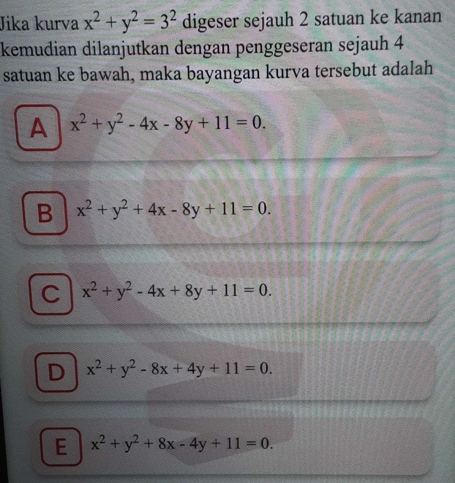 Jika kurva x^2+y^2=3^2 digeser sejauh 2 satuan ke kanan
kemudian dilanjutkan dengan penggeseran sejauh 4
satuan ke bawah, maka bayangan kurva tersebut adalah
A x^2+y^2-4x-8y+11=0.
B x^2+y^2+4x-8y+11=0.
C x^2+y^2-4x+8y+11=0.
D x^2+y^2-8x+4y+11=0.
E x^2+y^2+8x-4y+11=0.