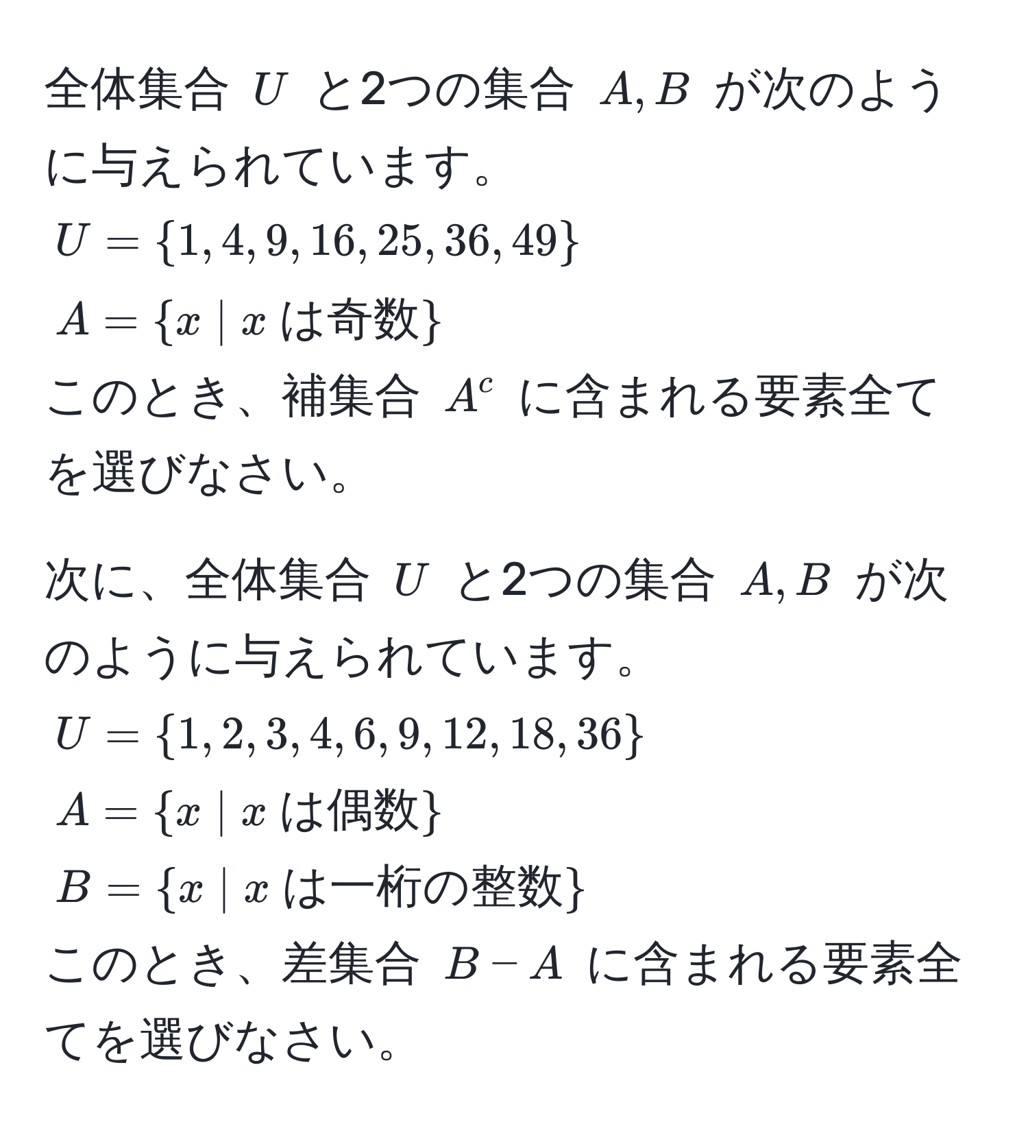 全体集合 $U$ と2つの集合 $A, B$ が次のように与えられています。  
$U = 1, 4, 9, 16, 25, 36, 49$  
$A = x | x  は奇数$  
このとき、補集合 $A^(c$ に含まれる要素全てを選びなさい。  

次に、全体集合 $U$ と2つの集合 $A, B$ が次のように与えられています。  
$U = 1, 2, 3, 4, 6, 9, 12, 18, 36)$  
$A = x | x  は偶数$  
$B = x | x  は一桁の整数$  
このとき、差集合 $B - A$ に含まれる要素全てを選びなさい。