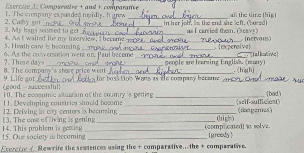 Comparative + and + comparative 
1. The company expanded rapidly. It grew _all the time (big) 
2. Cathy got_ in her job. In the end she left. (bored) 
3. My bags seemed to get_ as I carried them. (heavy) 
4. As I waited for my interview, I became_ . (nervous) 
5. Heath care is becoming_ . (expensive) 
6. As the conversation went on. Paul became _ (talkative) 
7. These days _people are learning English. (many) 
8. The company's share price went_ . (high) 
9. Life got_ for boss Bob Watts as the company became_ 
(good ~ successful) 
10. The economic situation of the country is getting_ (bad) 
11. Developing countries should become_ (self-sufficient) 
12. Driving in city centers is becoming _(dangerous) 
13. The cost of living is getting _(high) 
14. This problem is getting _(complicated) to solve. 
15. Our society is becoming_ (greedy) 
Exercise 4. Rewrite the sentences using the + comparative…the + comparative.