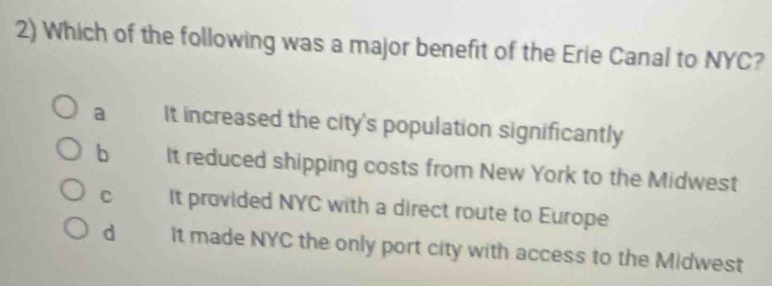 Which of the following was a major benefit of the Erie Canal to NYC?
a It increased the city's population significantly
b It reduced shipping costs from New York to the Midwest
c It provided NYC with a direct route to Europe
d It made NYC the only port city with access to the Midwest