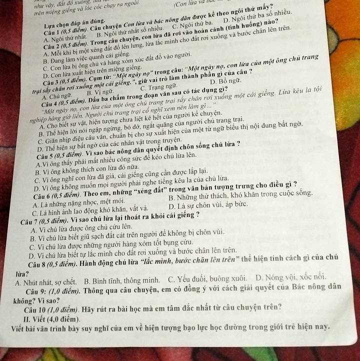 như vậy, đất đó xuông, hu
trên miệng giếng và lóc cóc chạy ra ngoài. Con lừa và bắc
A. Ngôi thứ nhất. Câu 1 (0,5 điểm). Câu chuyện Con lừa và bác nông dân được kể theo ngôi thứ mấy?
Lựa chọn đáp án đúng.
B. Ngôi thứ nhất số nhiều. C. Ngôi thứ ba.
Câu 2 (0,5 điểm). Trong câu chuyện, con lừa đã rơi vào hoàn cảnh (tình huống) nào? D. Ngôi thứ ba số nhiều.
A. Mỗi khi bị một xéng đất đồ lên lưng, lửa lắc minh cho đất rơi xuống và bước chân lên trên.
B. Đang làm việc quanh cái giếng.
C. Con lừa bị ông chủ và hàng xồm xúc đất đồ vào người.
Câu 3 (0,5 điểm). Cụm từ: “Một ngày nọ” trong câu: “Một ngày nọ, con lừa của một ông chủ trang
D. Con lừa xuất hiện trên miệng giếng.
trợi sầy chân rơi xuống một cái giếng.'', giữ vai trò làm thành phần gì của câu ? D. Bổ ngữ.
A. Chủ ngữ B. Vị ngữ. C. Trạng ngữ.
Câu 4 (0,5 điểm). Dấu ba chấm trong đoạn văn sau có tác dụng gì?
''Một ngày nọ, con lừa của một ông chủ trang trại sây chân rơi xuống một cái giếng. Lừa kêu la tội
nghiệp hàng giờ liễn. Người chủ trang trại cổ nghĩ xem nên làm gì.. ''
A. Cho biết sự vật, hiện tượng chưa liệt kê hết của người kể chuyện.
B. Thể hiện lời nói ngập ngừng, bỏ đở, ngắt quãng của người chủ trang trại.
C. Giãn nhịp điệu câu văn, chuẩn bị cho sự xuất hiện của một từ ngữ biểu thị nội dung bắt ngờ.
D. Thể hiện sự bắt ngờ của các nhân vật trong truyện.
Câu 5 (0,5 điểm). Vì sao bác nông dân quyết định chôn sống chú lừa ?
A.Vì ông thầy phải mắt nhiều công sức để kéo chủ lửa lên.
B. Vì ông không thích con lừa đó nữa.
C. Vi ông nghĩ con lừa đã giả, cái giếng cũng cần được lắp lại.
D. Vì ông không muồn mọi người phải nghe tiếng kêu la của chú lừa.
Câu 6 (0,5 điểm). Theo em, những “xêng đất” trong văn bản tượng trưng cho điều gì ?
A. Là những nặng nhọc, mệt môi. B. Những thử thách, khó khăn trong cuộc sống.
C. Là hình ảnh lao động khó khãn, vất và. D. Là sự chôn vùi, áp bức.
Câu 7 (0,5 điểm). Vì sao chú lừa lại thoát ra khỏi cái giếng ?
A. Vì chú lừa được ông chủ cứu lên.
B. Vì chú lừa biết giũ sạch đất cát trên người để không bị chôn vùi.
C. Vì chú lừa được những người hàng xóm tốt bụng cứu.
D. Vì chú lừa biết tự lắc mình cho đất rơi xuống và bước chân lên trên.
Câu 8 (0,5 điểm). Hành động chú lừa “lắc mình, bước chân lên trên” thể hiện tính cách gì của chú
lửa?
A. Nhút nhát, sợ chết. B. Binh tĩnh, thông minh. C. Yếu đuổi, buông xuôi. D. Nóng vội, xốc nổi.
*  Câu 9: (1,0 điểm). Thông qua câu chuyện, em có đồng ý với cách giải quyết của Bác nông dân
không? Vì sao?
Câu 10 (1,0 điểm). Hãy rút ra bài học mà em tâm đắc nhất từ câu chuyện trên?
I. Viết (4,0 điểm).
Viết bài văn trình bày suy nghĩ của em về hiện tượng bạo lực học đường trong giới trẻ hiện nay.