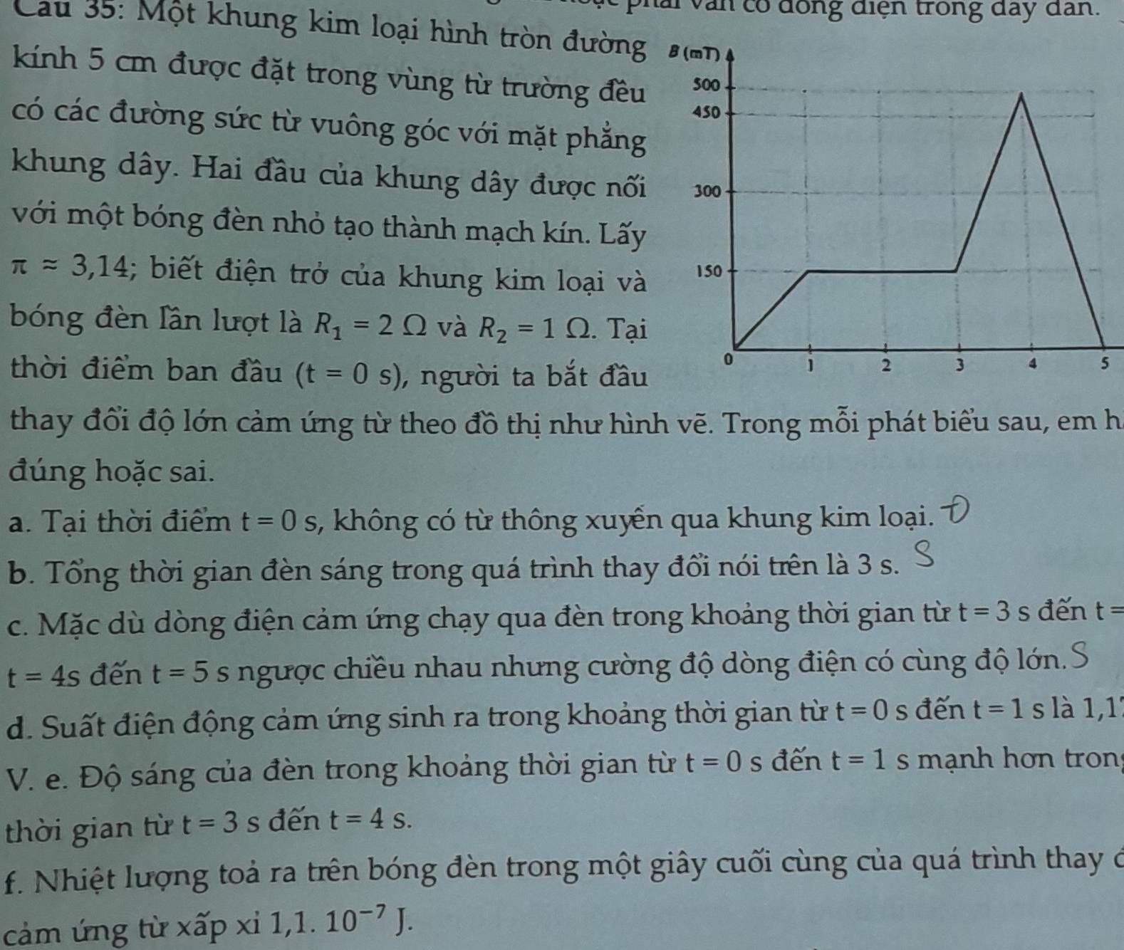 Shai văn có đồng điện trong đay dan. 
Cau 35: Một khung kim loại hình tròn đường 
kính 5 cm được đặt trong vùng từ trường đều 
có các đường sức từ vuông góc với mặt phẳng 
khung dây. Hai đầu của khung dây được nối 
với một bóng đèn nhỏ tạo thành mạch kín. Lấy
π approx 3,14; biết điện trở của khung kim loại và 
bóng đèn Iần lượt là R_1=2Omega và R_2=1Omega. Tại 
thời điểm ban đầu (t=0s) , người ta bắt đầu 
5 
thay đổi độ lớn cảm ứng từ theo đồ thị như hình vẽ. Trong mỗi phát biểu sau, em h 
đúng hoặc sai. 
a. Tại thời điểm t=0s , không có từ thông xuyển qua khung kim loại. 
b. Tổng thời gian đèn sáng trong quá trình thay đổi nói trên là 3 s. 
c. Mặc dù dòng điện cảm ứng chạy qua đèn trong khoảng thời gian từ t=3s đến t=
t=4s đến t=5s ngược chiều nhau nhưng cường độ dòng điện có cùng độ lớn. 
d. Suất điện động cảm ứng sinh ra trong khoảng thời gian từ t=0 s đến t=1s là 1, 1
V. e. Độ sáng của đèn trong khoảng thời gian từ t=0 s đến t=1 s mạnh hơn tron 
thời gian từ t=3s đến t=4s. 
f. Nhiệt lượng toả ra trên bóng đèn trong một giây cuối cùng của quá trình thay ở 
cảm ứng từ xấp xi 1, 1.10^(-7)J.