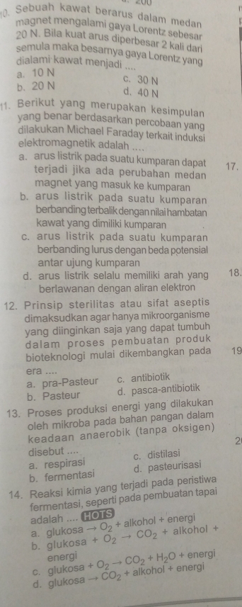 200
0. Sebuah kawat berarus dalam medan
magnet mengalami gaya Lorentz sebesar
20 N. Bila kuat arus diperbesar 2 kali dari
semula maka besarnya gaya Lorentz yang
dialami kawat menjadi ....
a. 10 N
c. 30 N
b. 20 N
d. 40 N
1. Berikut yang merupakan kesimpulan
yang benar berdasarkan percobaan yang
dilakukan Michael Faraday terkait induksi
elektromagnetik adalah ....
a. arus listrik pada suatu kumparan dapat 17.
terjadi jika ada perubahan medan
magnet yang masuk ke kumparan
b. arus listrik pada suatu kumparan
berbanding terbalik dengan nilai hambatan
kawat yang dimiliki kumparan
c. arus listrik pada suatu kumparan
berbanding lurus dengan beda potensial
antar ujung kumparan
d. arus listrik selalu memiliki arah yang 18.
berlawanan dengan aliran elektron
12. Prinsip sterilitas atau sifat aseptis
dimaksudkan agar hanya mikroorganisme
yang diinginkan saja yang dapat tumbuh
dalam proses pembuatan produk
bioteknologi mulai dikembangkan pada 19
era ....
a. pra-Pasteur c. antibiotik
b. Pasteur d. pasca-antibiotik
13. Proses produksi energi yang dilakukan
oleh mikroba pada bahan pangan dalam
keadaan anaerobik (tanpa oksigen)
2
disebut ....
a. respirasi c. distilasi
b. fermentasi d. pasteurisasi
14. Reaksi kimia yang terjadi pada peristiwa
fermentasi, seperti pada pembuatan tapai
adalah .... HOTS
alkohol + energi
a. glukosa to O_2+a +O_2to CO_2+ alkohol +
b. glukosa
energi energi
c. glukosa +O_2to CO_2+H_2O+ alkohol + energi
d. glukosa to CO_2+