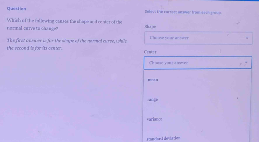 Question Select the correct answer from each group.
Which of the following causes the shape and center of the
normal curve to change? Shape
The first answer is for the shape of the normal curve, while Choose your answer
the second is for its center. Center
Choose your answer
mean
range
variance
standard deviation