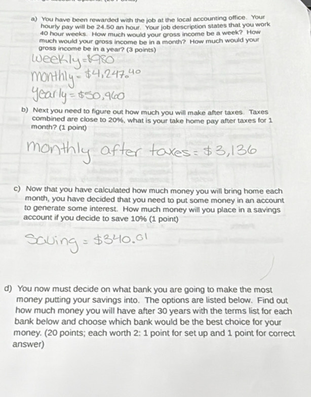 You have been rewarded with the job at the local accounting office. Your 
hourly pay will be 24.50 an hour. Your job description states that you work
40 hour weeks. How much would your gross income be a week? How 
much would your gross income be in a month? How much would your 
gross income be in a year? (3 points) 
b) Next you need to figure out how much you will make after taxes. Taxes 
combined are close to 20%, what is your take home pay after taxes for 1
month? (1 point) 
c) Now that you have calculated how much money you will bring home each
month, you have decided that you need to put some money in an account 
to generate some interest. How much money will you place in a savings 
account if you decide to save 10% (1 point) 
d) You now must decide on what bank you are going to make the most 
money putting your savings into. The options are listed below. Find out 
how much money you will have after 30 years with the terms list for each 
bank below and choose which bank would be the best choice for your 
money. (20 points; each worth 2:1 point for set up and 1 point for correct 
answer)