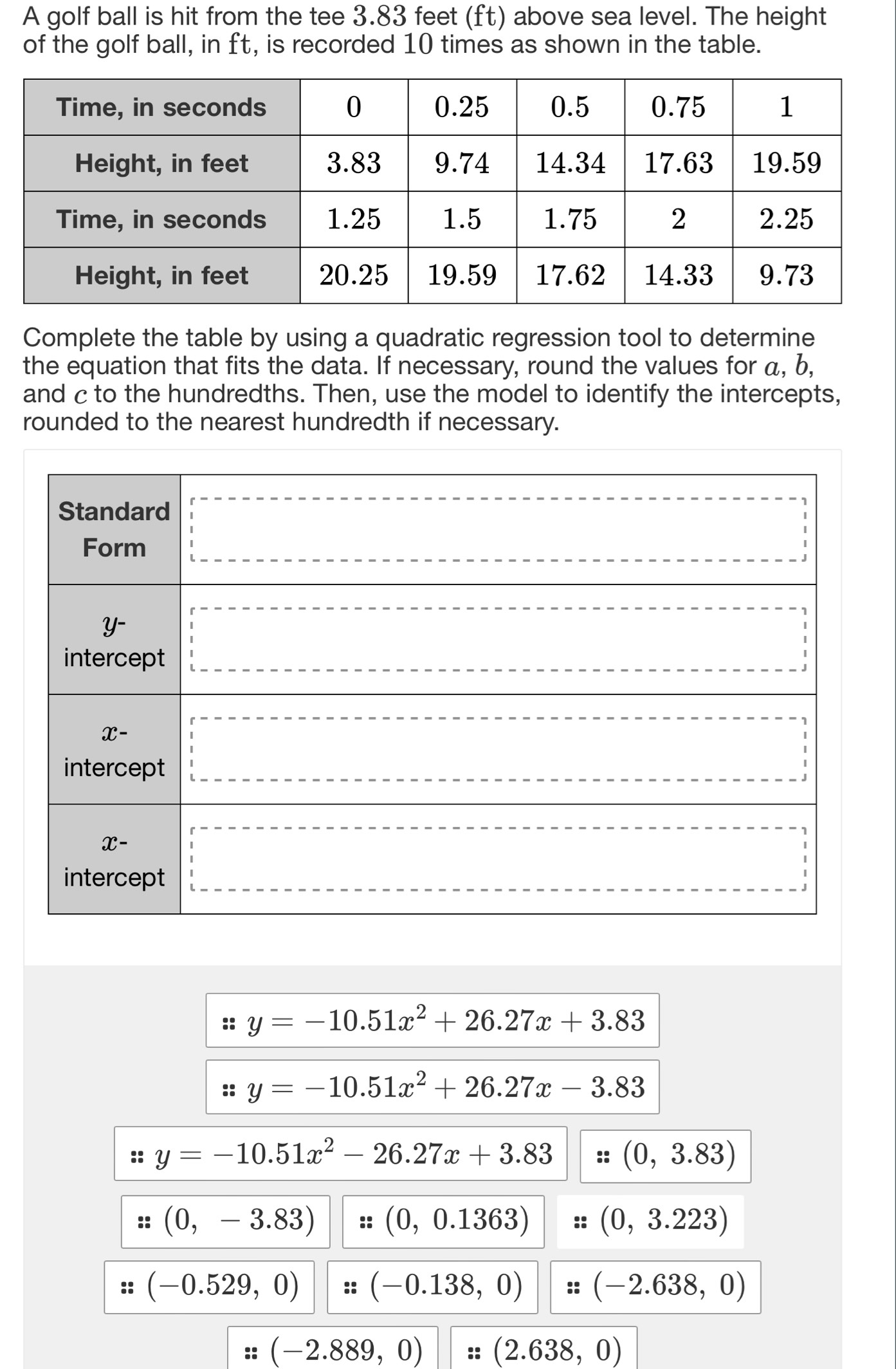 A golf ball is hit from the tee 3.83 feet (ft) above sea level. The height
of the golf ball, in ft, is recorded 10 times as shown in the table.
Complete the table by using a quadratic regression tool to determine
the equation that fits the data. If necessary, round the values for a, b,
and c to the hundredths. Then, use the model to identify the intercepts,
rounded to the nearest hundredth if necessary.
y=-10.51x^2+26.27x+3.83
1. y=-10.51x^2+26.27x-3.83
:: y=-10.51x^2-26.27x+3.83 :: (0,3.83)
:: (0,-3.83) ::(0,0.1363) :: (0,3.223)
(-0.529,0) :: (-0.138,0) :: (-2.638,0)
□  | z=(-2.889,0) z:(2.638,0)