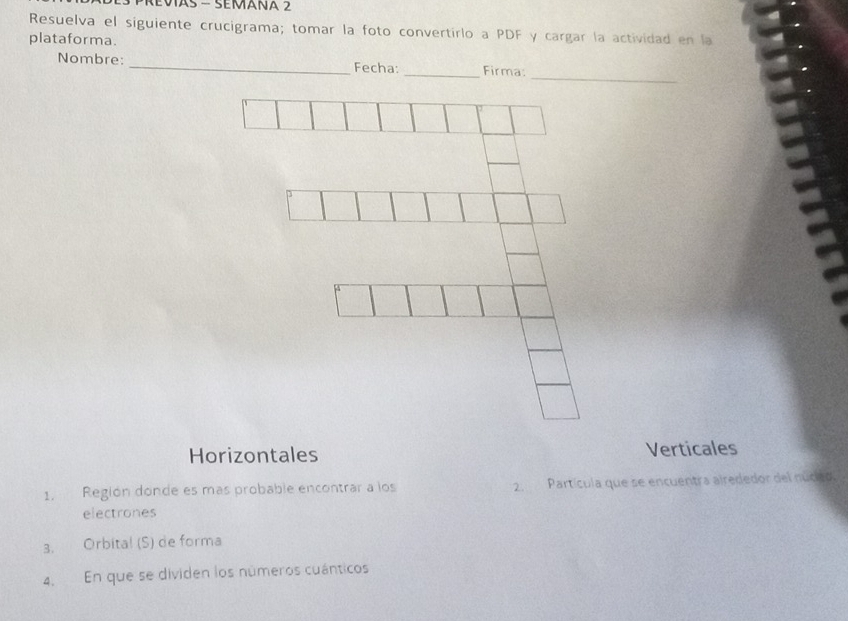 Revias - Semaña 2 
Resuelva el siguiente crucigrama; tomar la foto convertirlo a PDF y cargar la actividad en la 
plataforma. 
_ 
Nombre: _Fecha: _Firma: 
Horizontales Verticales 
1. Región donde es más probable encontrar a los 2. Partícula que se encuentra airededor del nuceo 
electrones 
3. Orbita! (S) de forma 
4. En que se dividen los números cuánticos