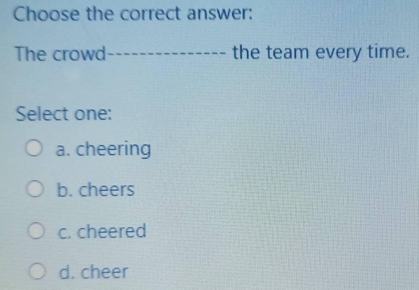 Choose the correct answer:
The crowd_ the team every time.
Select one:
a. cheering
b. cheers
c. cheered
d. cheer