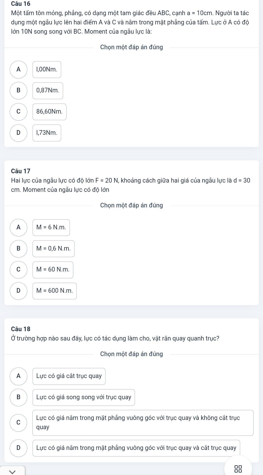 Một tấm tôn mỏng, phẳng, có dạng một tam giác đều ABC, cạnh a=10cm. Người ta tác
dụng một ngẫu lực lên hai điểm A và C và nằm trong mặt phẳng của tấm. Lực ở A có độ
lớn 10N song song với BC. Moment của ngẫu lực là:
_Chọn một đáp án đúng
A 1,00Nm.
B 0,87Nm.
C 86,60Nm.
D I,73Nm.
Câu 17
Hai lực của ngẫu lực có độ lớn F=20N I, khoảng cách giữa hai giá của ngẫu lực là d=30
cm. Moment của ngẫu lực có độ lớn
Chọn một đáp án đúng
A M=6N.m.
B M=0,6N.m.
C M=60N.m.
D M=600N.m. 
Câu 18
Ở trường hợp nào sau đây, lực có tác dụng làm cho, vật rắn quay quanh trục?
_Chọn một đáp án đúng_
A Lực có giá cắt trục quay
B Lực có giá song song với trục quay
C Lực có giá nằm trong mặt phẳng vuông góc với trục quay và không cắt trục
quay
D Lực có giá nằm trong mặt phẳng vuông góc với trục quay và cắt trục quay
V
□□