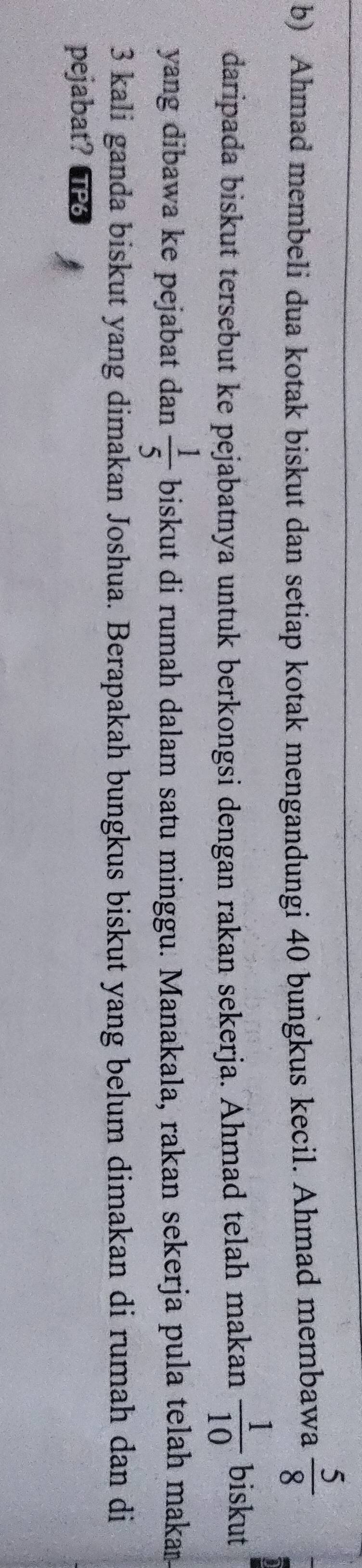 Ahmad membeli dua kotak biskut dan setiap kotak mengandungi 40 bungkus kecil. Ahmad membawa  5/8 
daripada biskut tersebut ke pejabatnya untuk berkongsi dengan rakan sekerja. Ahmad telah makan  1/10  biskut 
yang dibawa ke pejabat dan  1/5  biskut di rumah dalam satu minggu. Manakala, rakan sekerja pula telah makar
3 kali ganda biskut yang dimakan Joshua. Berapakah bungkus biskut yang belum dimakan di rumah dan di 
pejabat?