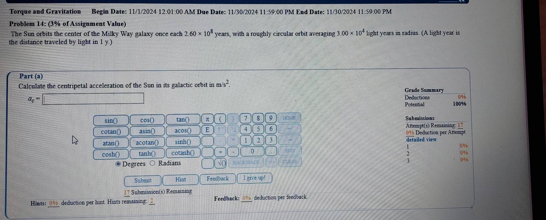 Torque and Gravitation Begin Date: 11/1/2024 12:01:00 AM Due Date: 11/30/2024 11:59:00 PM End Date: 11/30/2024 11:59:00 PM
Problem 14: (3% of Assignment Value)
The Sun orbits the center of the Milky Way galaxy once each 2.60* 10^8 years, with a roughly circular orbit averaging 3.00* 10^4 light years in radius. (A light year is
the distance traveled by light in 1 y.)
Part (a)
Calculate the centripetal acceleration of the Sun in its galactic orbit in m surd s^(2. Grade Summary
a_c)=□
Deductions
Potential 100%
sin() cos () tan () (π )(C 7 8 9 Submissions
Attempt(s) Remaining: 17
cotan() asin() acos() E 4) [ 5 6 0% Deduction per Attempt
atan() acotan() sinh () ( 2 3 detailed view
cosh() tanh () cotanh ()
0
;
Degrees Radians
not
√C
3
Submit Hint Feedback
Submission(s) Remaining
Hints: 0% deduction per hint. Hints remaining: Feedback: deduction per feedback.