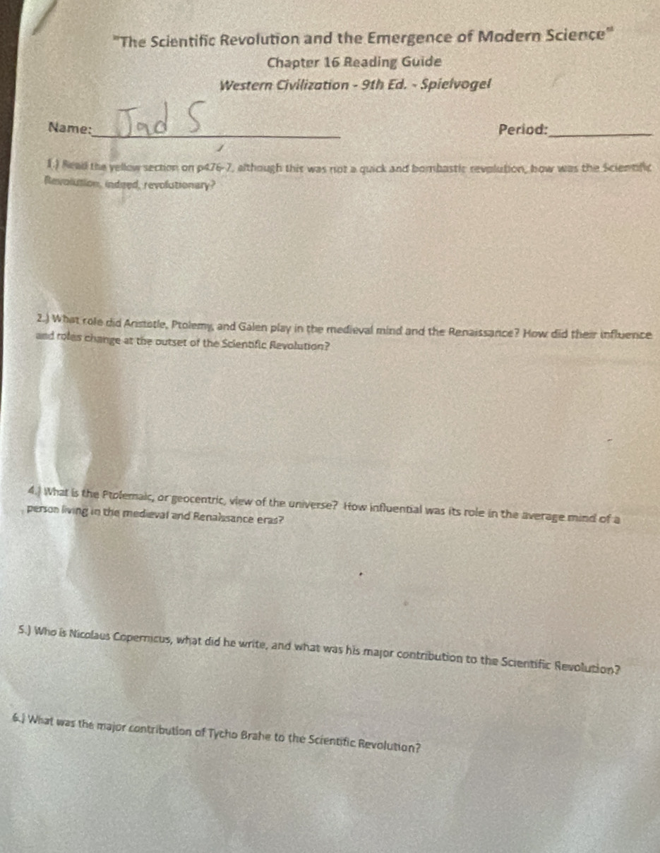 "The Scientific Revolution and the Emergence of Modern Science" 
Chapter 16 Reading Guide 
Western Civilization - 9th Ed. - Spielvogel 
Name:_ Period:_ 
1.) Read the yellow section on p476-7, although this was not a quick and bombastic revolution, how was the Scientific 
Revolution, indeed, revolutionary? 
2.) What role did Arstotle, Ptolemy, and Galen play in the medieval mind and the Renaissance? How did their influence 
and roles change at the outset of the Scientific Revolution? 
4.) What is the Ptolemaic, or geocentric, view of the universe? How influential was its role in the average mind of a 
person living in the medieval and Renalssance eras? 
5.) Who is Nicolaus Copernicus, what did he write, and what was his major contribution to the Scientific Revolution? 
6.) What was the major contribution of Tycho Brahe to the Scientific Revolution?