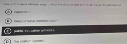 One of the most obvious ways to improve the outcome of emergancy events is to inproe
A equipment
B interpersonal communication.
C public education activities.
D fire station layouts.