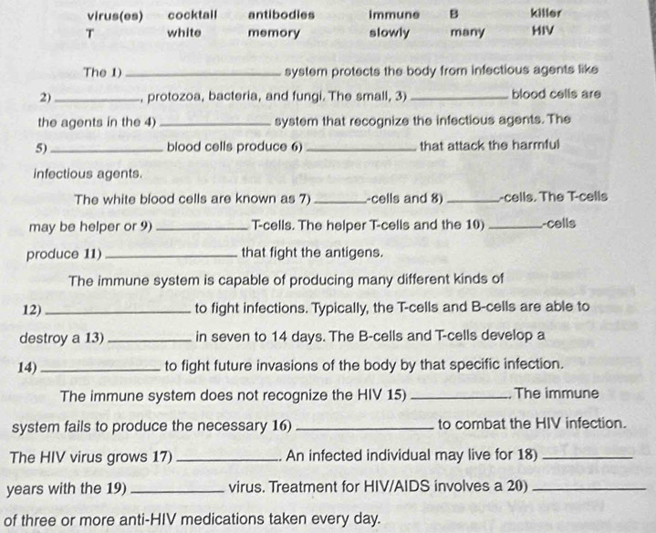 virus(es) cocktall antibodies immune B killer 
T white memory slowly many HIV 
The 1)_ system protects the body from infectious agents like 
2)_ , protozoa, bacteria, and fungi. The small, 3) _blood cells are 
the agents in the 4) _system that recognize the infectious agents. The 
5)_ blood cells produce 6) _that attack the harmful 
infectious agents. 
The white blood cells are known as 7) _-cells and 8) _-cells. The T-cells 
may be helper or 9) _T-cells. The helper T-cells and the 10) _-cells 
produce 11)_ that fight the antigens. 
The immune system is capable of producing many different kinds of 
12)_ to fight infections. Typically, the T-cells and B-cells are able to 
destroy a 13) _in seven to 14 days. The B-cells and T-cells develop a 
14)_ to fight future invasions of the body by that specific infection. 
The immune system does not recognize the HIV 15) _. The immune 
system fails to produce the necessary 16) _to combat the HIV infection. 
The HIV virus grows 17) _. An infected individual may live for 18)_ 
years with the 19) _virus. Treatment for HIV/AIDS involves a 20)_ 
of three or more anti-HIV medications taken every day.