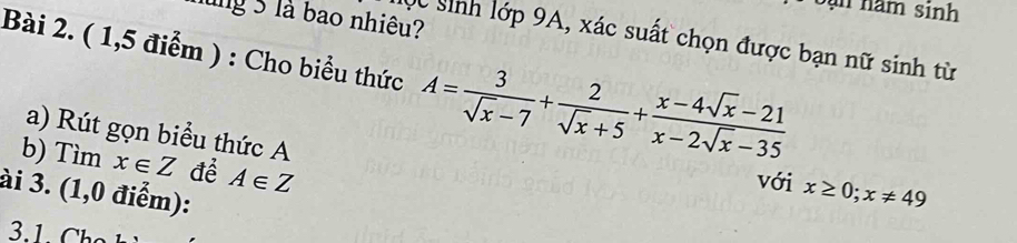 năm sinh 
lng 5 là bao nhiêu? 
Mộc sinh lớp 9A, xác suất chọn được bạn nữ sinh từ 
Bài 2. ( 1,5 điểm ) : Cho biểu thức A= 3/sqrt(x)-7 + 2/sqrt(x)+5 + (x-4sqrt(x)-21)/x-2sqrt(x)-35 
a) Rút gọn biểu thức A
b) Tìm x∈ Z để A∈ Z
với x≥ 0; x!= 49
ài 3. (1,0 điểm):