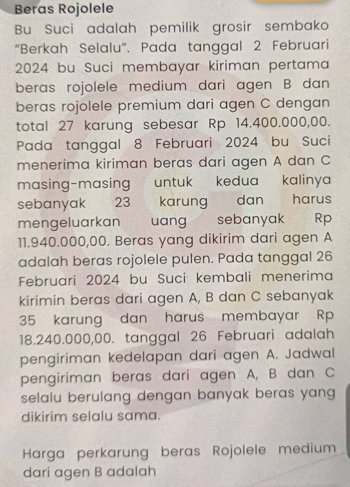 Beras Rojolele 
Bu Suci adalah pemilik grosir sembako 
“Berkah Selalu”. Pada tanggal 2 Februari 
2024 bu Suci membayar kiriman pertama 
beras rojolele medium dari agen B dan 
beras rojolele premium dari agen C dengan 
total 27 karung sebesar Rp 14.400.000,00. 
Pada tanggal 8 Februari 2024 bu Suci 
menerima kiriman beras dari agen A dan C
masing-masing untuk kedua kalinya 
sebanyak > 23 karung dan harus 
mengeluarkan uang sebanyak Rp
11.940.000,00. Beras yang dikirim dari agen A
adalah beras rojolele pulen. Pada tanggal 26 
Februari 2024 bu Suci kembali menerima 
kirimin beras dari agen A, B dan C sebanyak
35 karung dan harus membayar Rp
18.240.000,00. tanggal 26 Februari adalah 
pengiriman kedelapan dari agen A. Jadwal 
pengiriman beras dari agen A, B dan C
selalu berulang dengan banyak beras yang 
dikirim selalu sama. 
Harga perkarung beras Rojolele medium 
dari agen B adalah