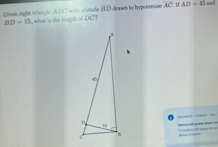 Given right triangle ABC with altitude overline BD drawn to hypotenuse overline AC. If AD=45 and
BD=15 , what is the length of overline DC ? 
ChromeOS · Critical ·now 
Device will power down so
5% battery left (about 18 min
device to pawer.