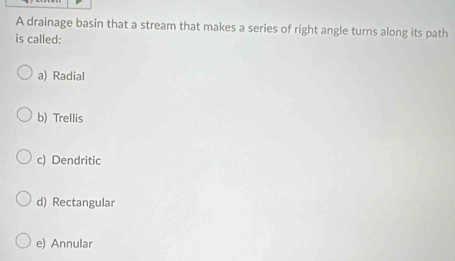 A drainage basin that a stream that makes a series of right angle turns along its path
is called:
a) Radial
b) Trellis
c) Dendritic
d) Rectangular
e) Annular