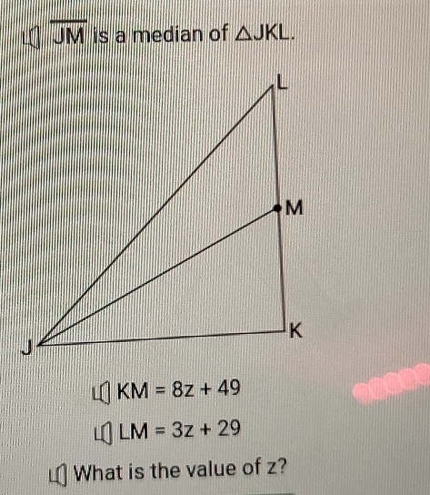 overline JM is a median of △ JKL.
KM=8z+49
LM=3z+29
What is the value of z?