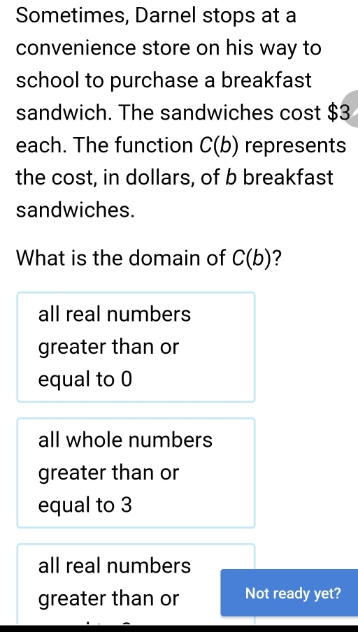 Sometimes, Darnel stops at a
convenience store on his way to
school to purchase a breakfast
sandwich. The sandwiches cost $3
each. The function C(b) represents
the cost, in dollars, of b breakfast
sandwiches.
What is the domain of C(b) ?
all real numbers
greater than or
equal to 0
all whole numbers
greater than or
equal to 3
all real numbers
greater than or Not ready yet?