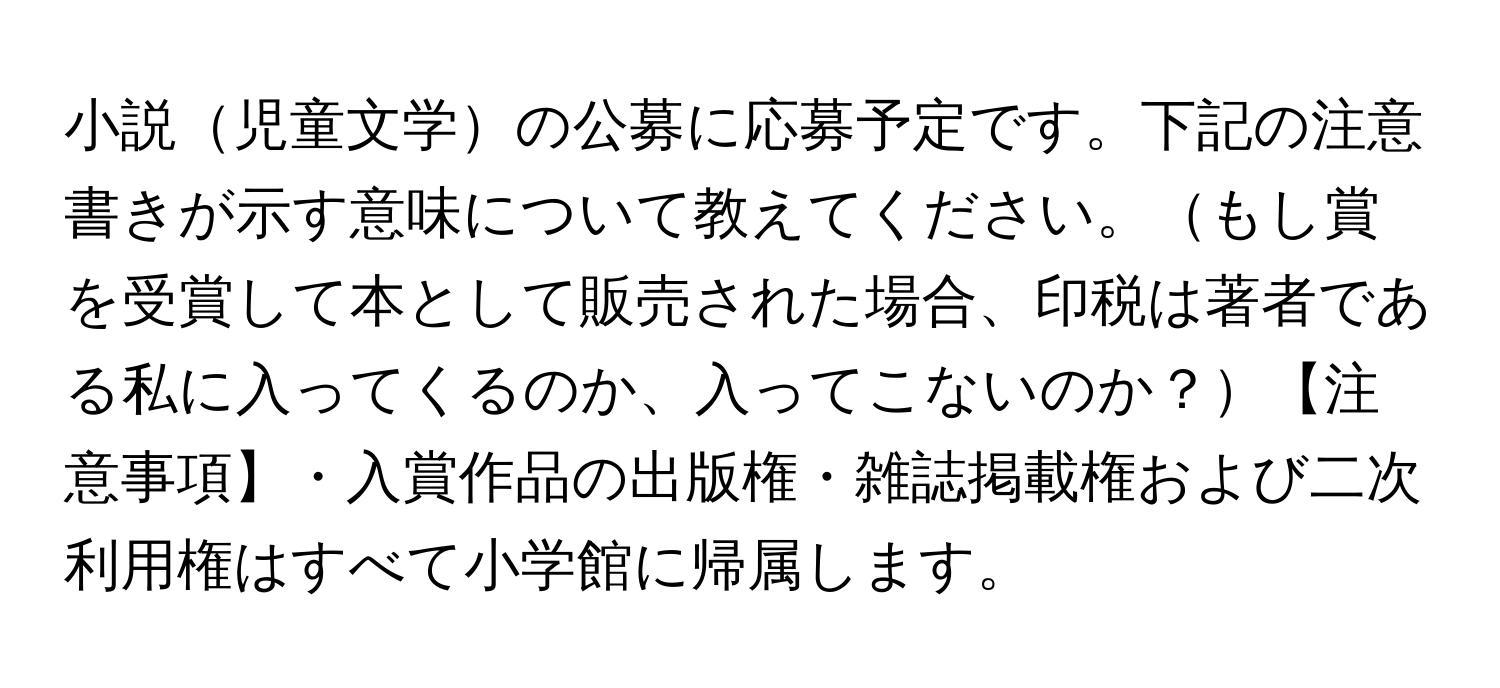 小説児童文学の公募に応募予定です。下記の注意書きが示す意味について教えてください。もし賞を受賞して本として販売された場合、印税は著者である私に入ってくるのか、入ってこないのか？【注意事項】・入賞作品の出版権・雑誌掲載権および二次利用権はすべて小学館に帰属します。